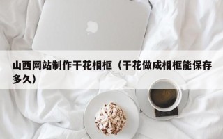 四川山西网站制作干花相框（干花做成相框能保存多久）